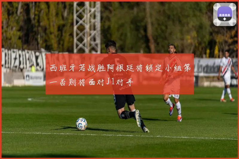 西班牙若战胜阿根廷将锁定小组第一否则将面对J1对手