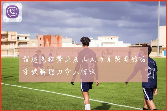 雷迪克称赞亚历山大与东契奇的防守破解能力令人惊叹