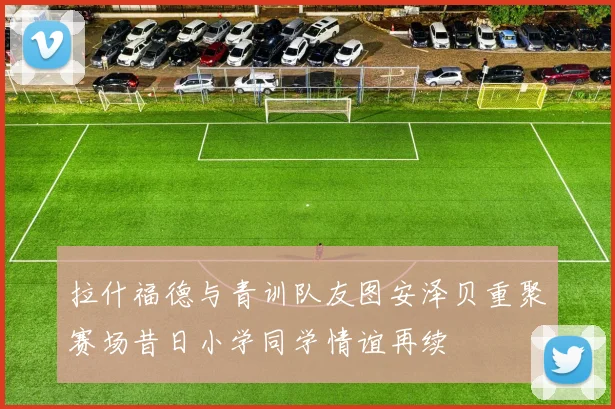 拉什福德与青训队友图安泽贝重聚赛场昔日小学同学情谊再续