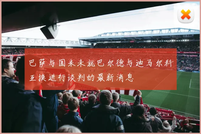 巴萨与国米未就巴尔德与迪马尔科互换进行谈判的最新消息