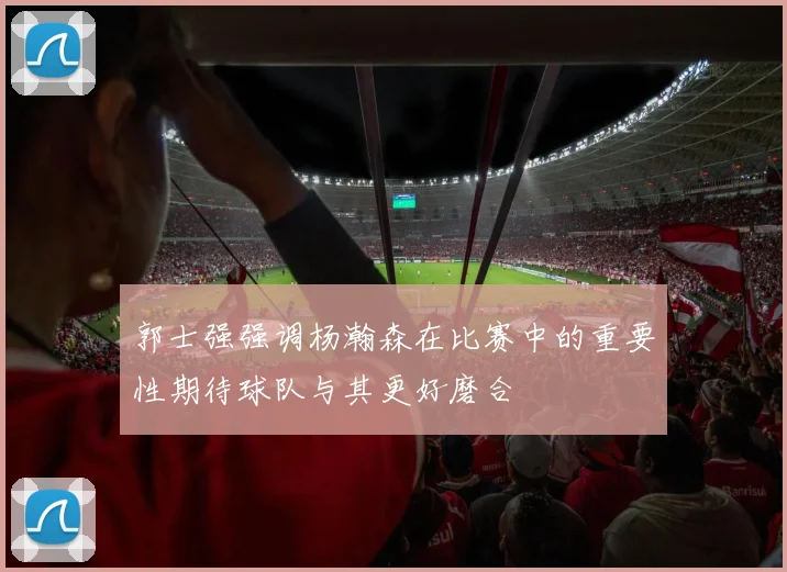郭士强强调杨瀚森在比赛中的重要性期待球队与其更好磨合