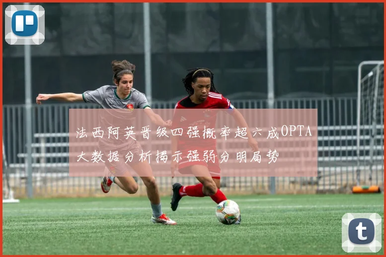 法西阿英晋级四强概率超六成OPTA大数据分析揭示强弱分明局势