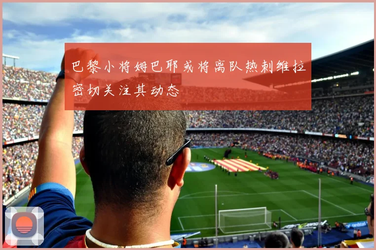 巴黎小将姆巴耶或将离队热刺维拉密切关注其动态