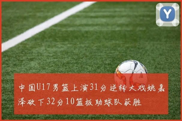 中国U17男篮上演31分逆转大戏姚嘉泽砍下32分10篮板助球队获胜