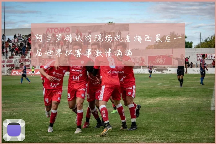 阿圭罗确认将现场观看梅西最后一届世界杯赛事激情满满