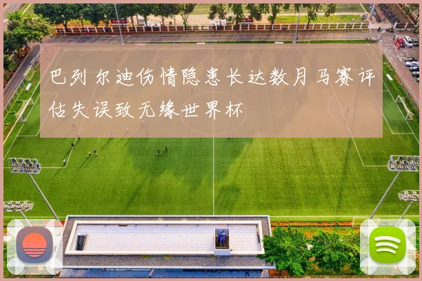 巴列尔迪伤情隐患长达数月马赛评估失误致无缘世界杯
