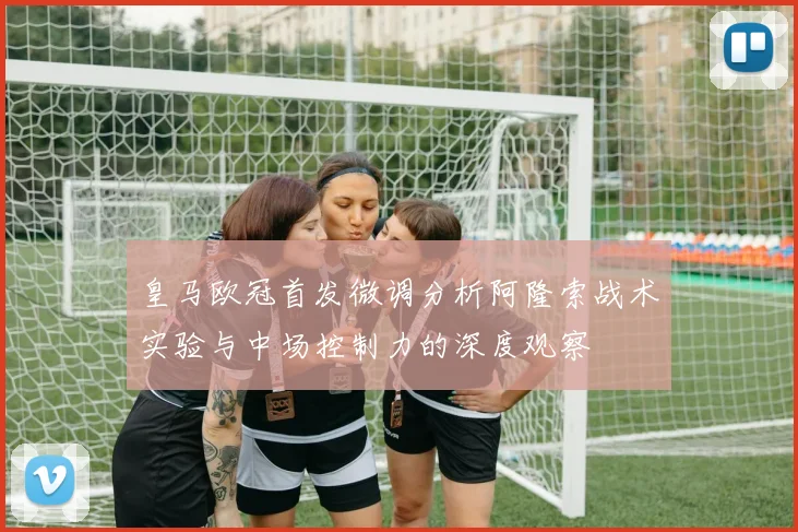 皇马欧冠首发微调分析阿隆索战术实验与中场控制力的深度观察