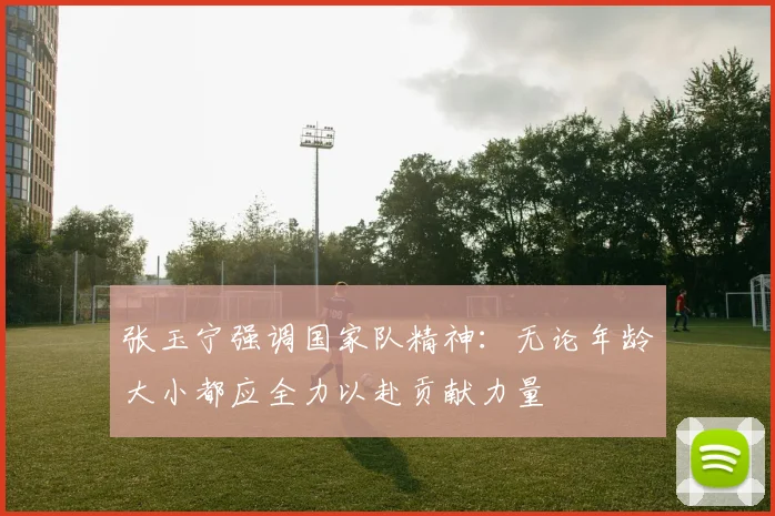 张玉宁强调国家队精神：无论年龄大小都应全力以赴贡献力量