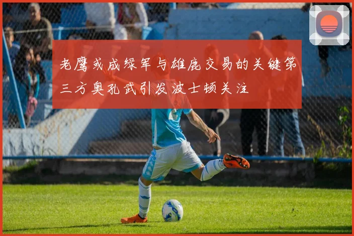 老鹰或成绿军与雄鹿交易的关键第三方奥孔武引发波士顿关注