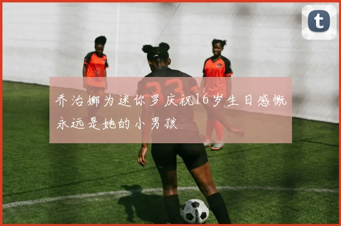 乔治娜为迷你罗庆祝16岁生日感慨永远是她的小男孩