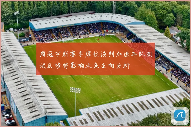 周冠宇新赛季席位谈判加速车队测试反馈将影响未来去向分析