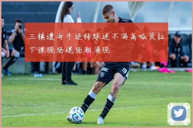 三镇遭海牛逆转球迷不满高喊莫拉下课现场退场潮涌现