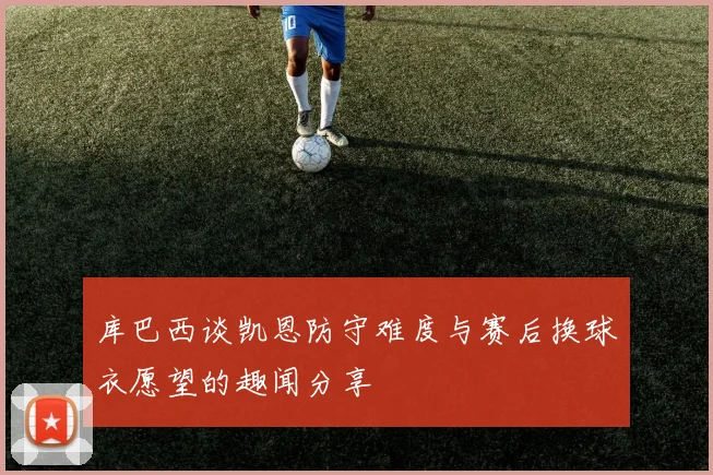 库巴西谈凯恩防守难度与赛后换球衣愿望的趣闻分享