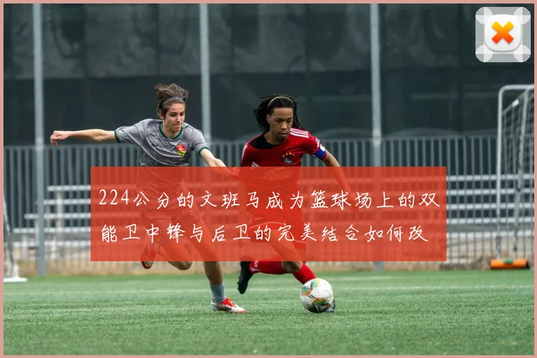 224公分的文班马成为篮球场上的双能卫中锋与后卫的完美结合如何改变比赛格局