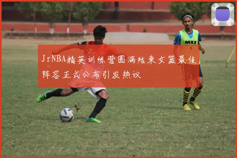 JrNBA精英训练营圆满结束女篮最佳阵容正式公布引发热议