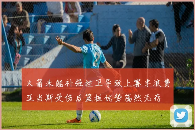 火箭未能补强控卫导致上赛季浪费亚当斯受伤后篮板优势荡然无存