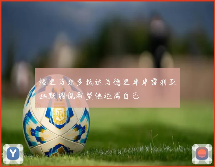 格里马尔多抵达马德里库库雷利亚幽默调侃希望他远离自己