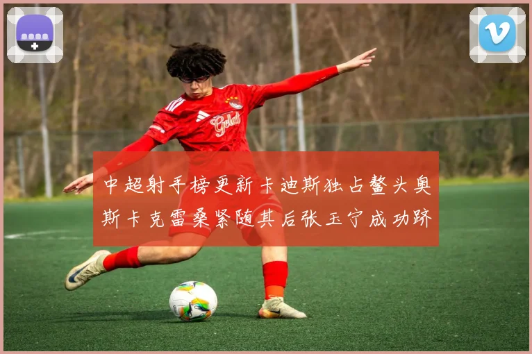 中超射手榜更新卡迪斯独占鳌头奥斯卡克雷桑紧随其后张玉宁成功跻身前十