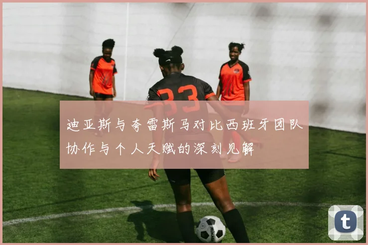 迪亚斯与夸雷斯马对比西班牙团队协作与个人天赋的深刻见解