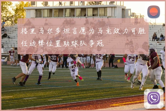 格里马尔多坦言愿为马竞效力可胜任边锋位置助球队争冠