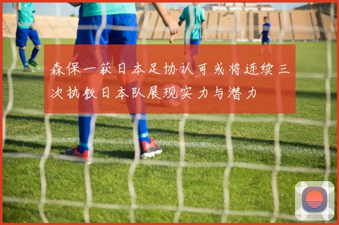 森保一获日本足协认可或将连续三次执教日本队展现实力与潜力