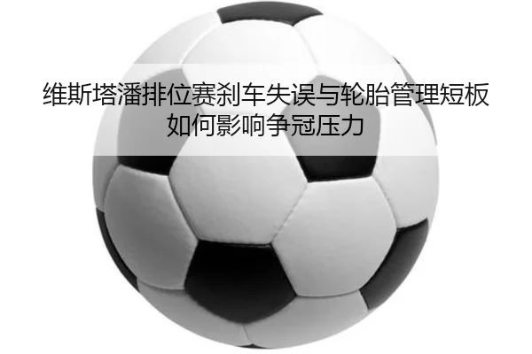 维斯塔潘排位赛刹车失误与轮胎管理短板如何影响争冠压力